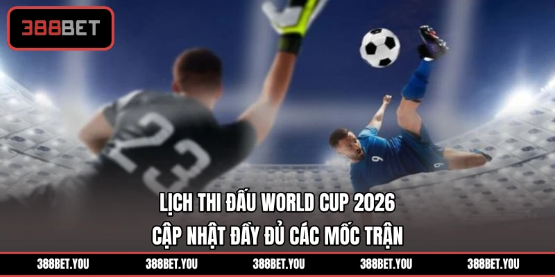 Lịch Thi Đấu World Cup 2026 - Cập Nhật Đầy Đủ Các Mốc Trận