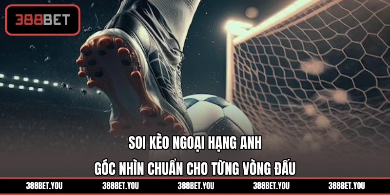 Soi Kèo Ngoại Hạng Anh - Góc Nhìn Chuẩn Cho Từng Vòng Đấu