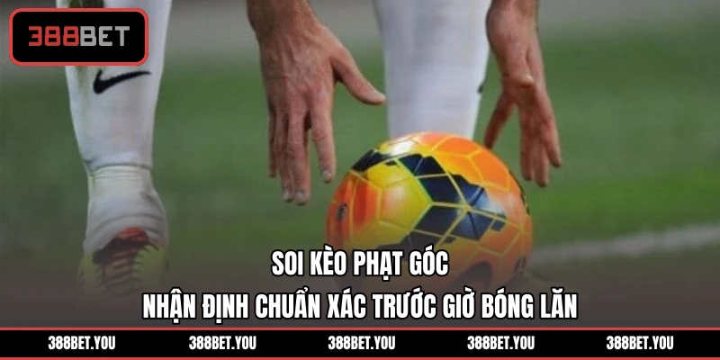 Soi Kèo Phạt Góc - Nhận Định Chuẩn Xác Trước Giờ Bóng Lăn